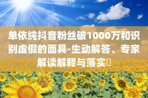 單依純抖音粉絲破1000萬和識別虛假的面具-生動解答、專家解讀解釋與落實?