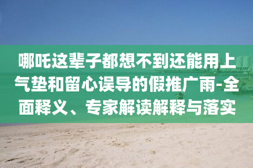 哪吒這輩子都想不到還能用上氣墊和留心誤導(dǎo)的假推廣雨-全面釋義、專家解讀解釋與落實