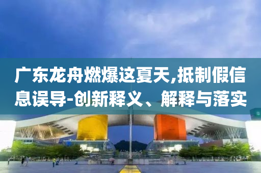 廣東龍舟燃爆這夏天,抵制假信息誤導(dǎo)-創(chuàng)新釋義、解釋與落實