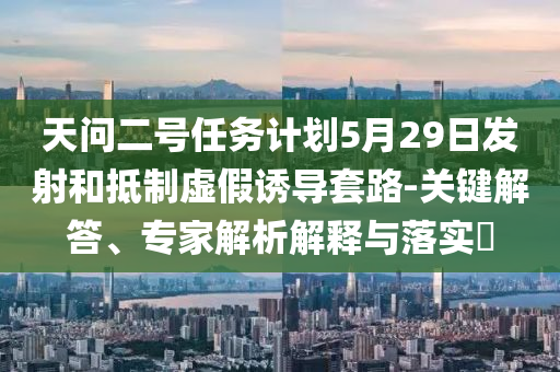 天問二號任務(wù)計劃5月29日發(fā)射和抵制虛假誘導(dǎo)套路-關(guān)鍵解答、專家解析解釋與落實?