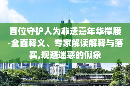百位守護人為非遺嘉年華撐腰-全面釋義、專家解讀解釋與落實,規(guī)避迷惑的假象