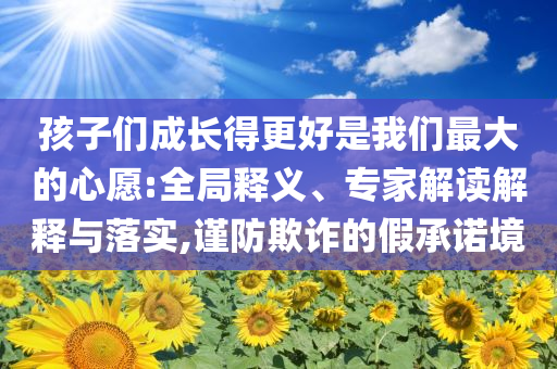 孩子們成長(zhǎng)得更好是我們最大的心愿:全局釋義、專家解讀解釋與落實(shí),謹(jǐn)防欺詐的假承諾境