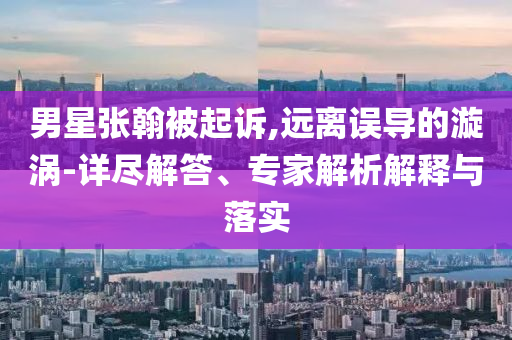 男星張翰被起訴,遠離誤導(dǎo)的漩渦-詳盡解答、專家解析解釋與落實