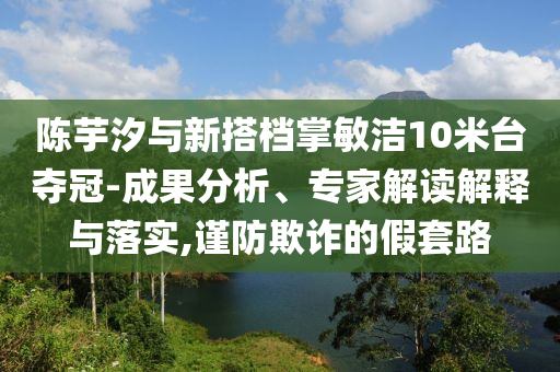 陳芋汐與新搭檔掌敏潔10米臺奪冠-成果分析、專家解讀解釋與落實,謹防欺詐的假套路