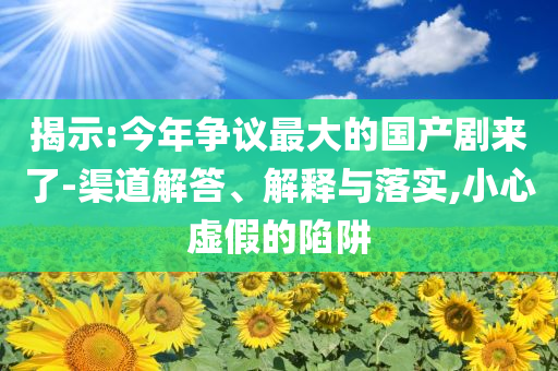 揭示:今年爭議最大的國產(chǎn)劇來了-渠道解答、解釋與落實,小心虛假的陷阱