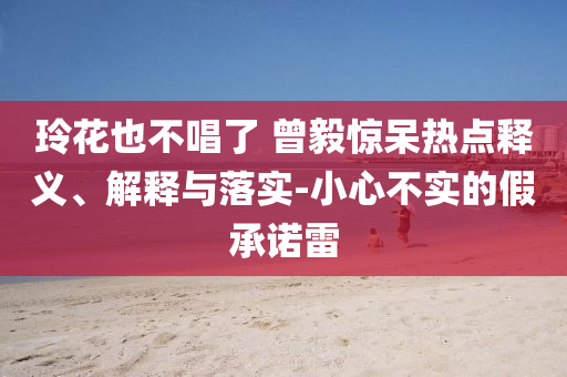 玲花也不唱了 曾毅驚呆熱點(diǎn)釋義、解釋與落實(shí)-小心不實(shí)的假承諾雷