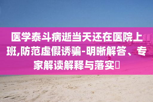 醫(yī)學(xué)泰斗病逝當(dāng)天還在醫(yī)院上班,防范虛假誘騙-明晰解答、專家解讀解釋與落實(shí)?