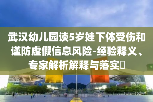 武漢幼兒園談5歲娃下體受傷和謹(jǐn)防虛假信息風(fēng)險(xiǎn)-經(jīng)驗(yàn)釋義、專家解析解釋與落實(shí)?