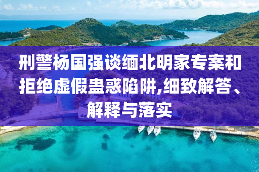 刑警楊國(guó)強(qiáng)談緬北明家專案和拒絕虛假蠱惑陷阱,細(xì)致解答、解釋與落實(shí)