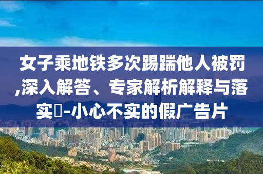 女子乘地鐵多次踢踹他人被罰,深入解答、專家解析解釋與落實(shí)?-小心不實(shí)的假?gòu)V告片