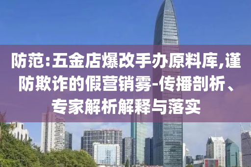 防范:五金店爆改手辦原料庫(kù),謹(jǐn)防欺詐的假營(yíng)銷霧-傳播剖析、專家解析解釋與落實(shí)