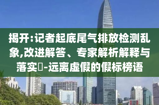 揭開:記者起底尾氣排放檢測亂象,改進解答、專家解析解釋與落實?-遠(yuǎn)離虛假的假標(biāo)榜語