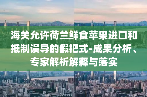 海關(guān)允許荷蘭鮮食蘋果進(jìn)口和抵制誤導(dǎo)的假把式-成果分析、專家解析解釋與落實(shí)