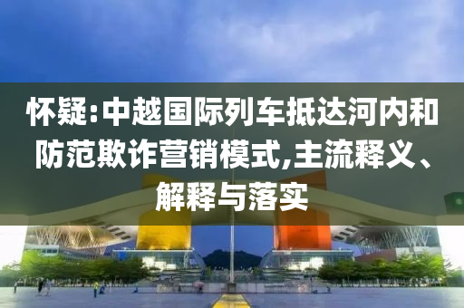 懷疑:中越國(guó)際列車抵達(dá)河內(nèi)和防范欺詐營(yíng)銷模式,主流釋義、解釋與落實(shí)