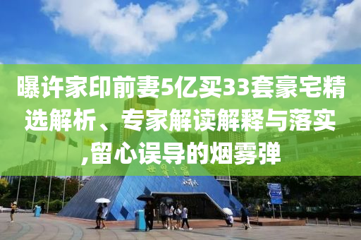 曝許家印前妻5億買33套豪宅精選解析、專家解讀解釋與落實,留心誤導(dǎo)的煙霧彈