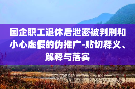 國企職工退休后泄密被判刑和小心虛假的偽推廣-貼切釋義、解釋與落實(shí)