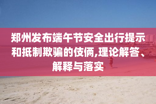 鄭州發(fā)布端午節(jié)安全出行提示和抵制欺騙的伎倆,理論解答、解釋與落實(shí)