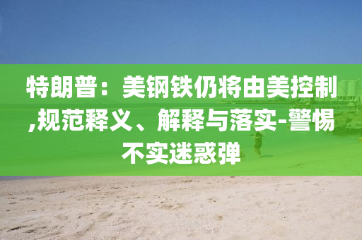 特朗普：美鋼鐵仍將由美控制,規(guī)范釋義、解釋與落實(shí)-警惕不實(shí)迷惑彈