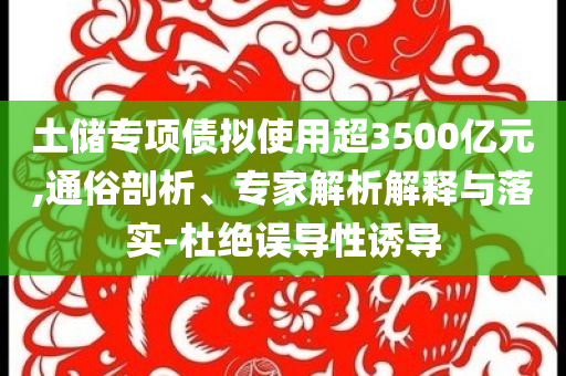 土儲(chǔ)專項(xiàng)債擬使用超3500億元,通俗剖析、專家解析解釋與落實(shí)-杜絕誤導(dǎo)性誘導(dǎo)