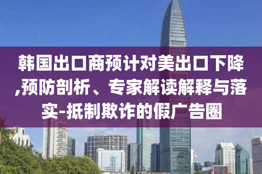 韓國(guó)出口商預(yù)計(jì)對(duì)美出口下降,預(yù)防剖析、專家解讀解釋與落實(shí)-抵制欺詐的假?gòu)V告圈
