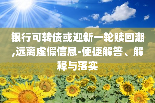 銀行可轉(zhuǎn)債或迎新一輪贖回潮,遠離虛假信息-便捷解答、解釋與落實