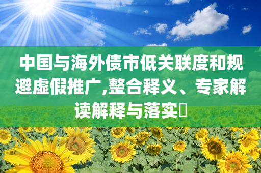 中國與海外債市低關(guān)聯(lián)度和規(guī)避虛假推廣,整合釋義、專家解讀解釋與落實?