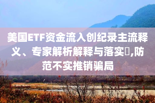 美國ETF資金流入創(chuàng)紀(jì)錄主流釋義、專家解析解釋與落實(shí)?,防范不實(shí)推銷騙局
