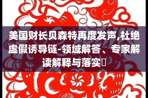 美國(guó)財(cái)長(zhǎng)貝森特再度發(fā)聲,杜絕虛假誘導(dǎo)鏈-領(lǐng)域解答、專家解讀解釋與落實(shí)?