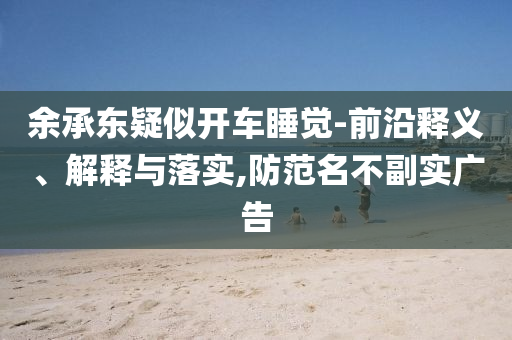 余承東疑似開車睡覺-前沿釋義、解釋與落實(shí),防范名不副實(shí)廣告