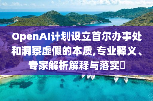 OpenAI計(jì)劃設(shè)立首爾辦事處和洞察虛假的本質(zhì),專業(yè)釋義、專家解析解釋與落實(shí)?