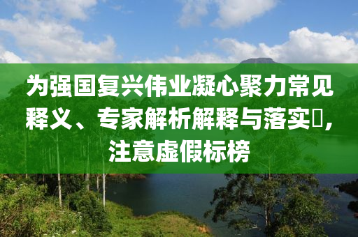 為強國復興偉業(yè)凝心聚力常見釋義、專家解析解釋與落實?,注意虛假標榜