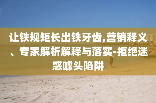 讓鐵規(guī)矩長出鐵牙齒,營銷釋義、專家解析解釋與落實-拒絕迷惑噱頭陷阱