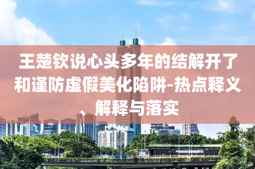王楚欽說心頭多年的結(jié)解開了和謹(jǐn)防虛假美化陷阱-熱點釋義、解釋與落實