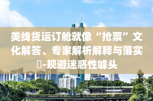 美線貨運訂艙就像“搶票”文化解答、專家解析解釋與落實?-規(guī)避迷惑性噱頭