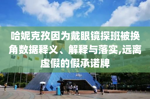 哈妮克孜因?yàn)榇餮坨R探班被換角數(shù)據(jù)釋義、解釋與落實(shí),遠(yuǎn)離虛假的假承諾牌