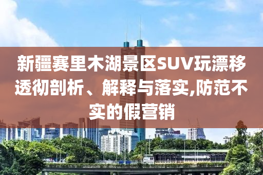 新疆賽里木湖景區(qū)SUV玩漂移透徹剖析、解釋與落實,防范不實的假營銷