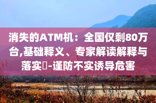 消失的ATM機(jī)：全國(guó)僅剩80萬(wàn)臺(tái),基礎(chǔ)釋義、專(zhuān)家解讀解釋與落實(shí)?-謹(jǐn)防不實(shí)誘導(dǎo)危害
