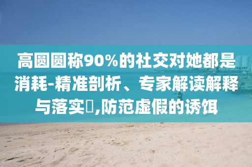 高圓圓稱90%的社交對她都是消耗-精準剖析、專家解讀解釋與落實?,防范虛假的誘餌