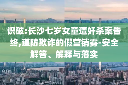 識破:長沙七歲女童遭奸殺案告終,謹(jǐn)防欺詐的假營銷霧-安全解答、解釋與落實