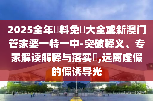 2025全年資料免費大全或新澳門管家婆一特一中-突破釋義、專家解讀解釋與落實?,遠離虛假的假誘導光