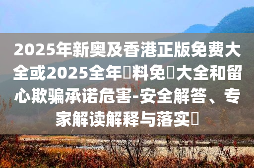 2025年新奧及香港正版免費(fèi)大全或2025全年資料免費(fèi)大全和留心欺騙承諾危害-安全解答、專家解讀解釋與落實(shí)?