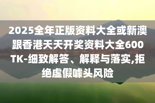 2025全年正版資料大全或新澳跟香港天天開獎(jiǎng)資料大全600TK-細(xì)致解答、解釋與落實(shí),拒絕虛假噱頭風(fēng)險(xiǎn)