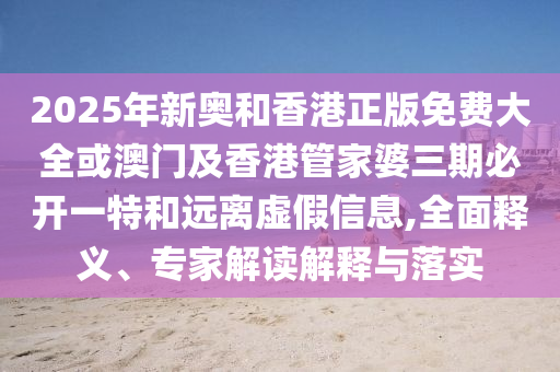 2025年新奧和香港正版免費(fèi)大全或澳門及香港管家婆三期必開一特和遠(yuǎn)離虛假信息,全面釋義、專家解讀解釋與落實(shí)