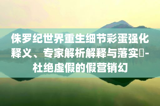 侏羅紀世界重生細節(jié)彩蛋強化釋義、專家解析解釋與落實?-杜絕虛假的假營銷幻