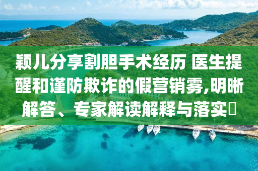 穎兒分享割膽手術(shù)經(jīng)歷 醫(yī)生提醒和謹(jǐn)防欺詐的假營銷霧,明晰解答、專家解讀解釋與落實(shí)?