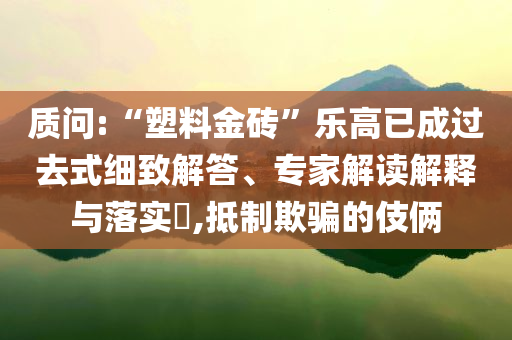 質(zhì)問:“塑料金磚”樂高已成過去式細(xì)致解答、專家解讀解釋與落實(shí)?,抵制欺騙的伎倆