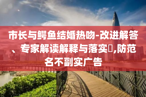 市長(zhǎng)與鱷魚結(jié)婚熱吻-改進(jìn)解答、專家解讀解釋與落實(shí)?,防范名不副實(shí)廣告