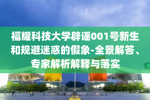 福耀科技大學(xué)辟謠001號新生和規(guī)避迷惑的假象-全景解答、專家解析解釋與落實
