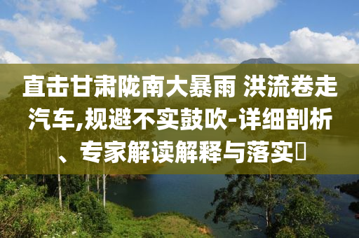直擊甘肅隴南大暴雨 洪流卷走汽車,規(guī)避不實(shí)鼓吹-詳細(xì)剖析、專家解讀解釋與落實(shí)?