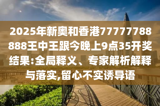 2025年新奧和香港77777788888王中王跟今晚上9點35開獎結果:全局釋義、專家解析解釋與落實,留心不實誘導語
